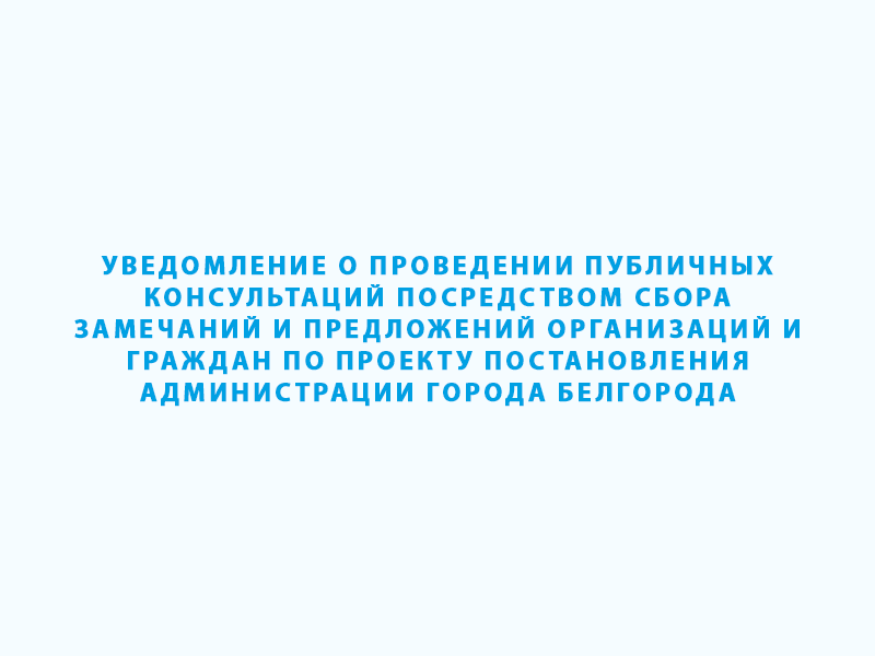 Уведомление о проведении публичных консультаций посредством сбора замечаний и предложений организаций и граждан по проекту постановления администрации города Белгорода.